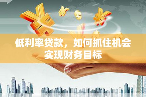 和县低利率贷款，如何抓住机会实现财务目标