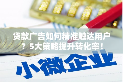 和县贷款广告如何精准触达用户？5大策略提升转化率！
