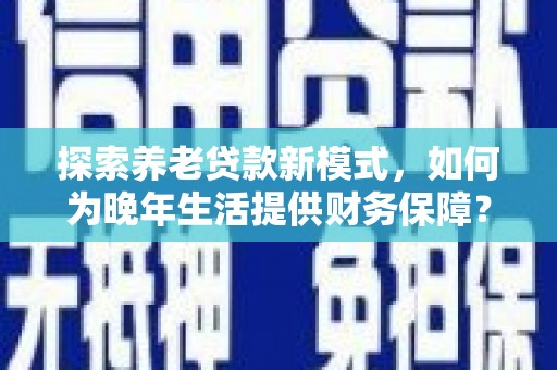 和县探索养老贷款新模式，如何为晚年生活提供财务保障？
