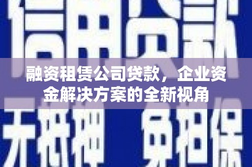 和县融资租赁公司贷款，企业资金解决方案的全新视角