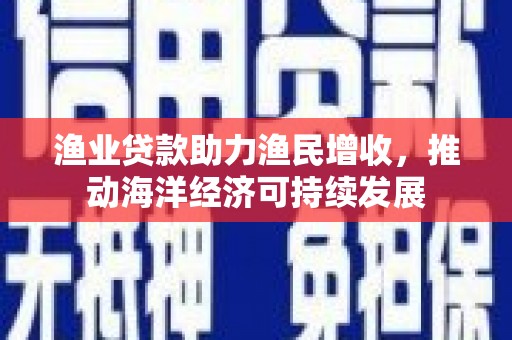 和县渔业贷款助力渔民增收，推动海洋经济可持续发展