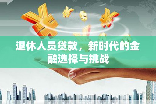 和县退休人员贷款，新时代的金融选择与挑战