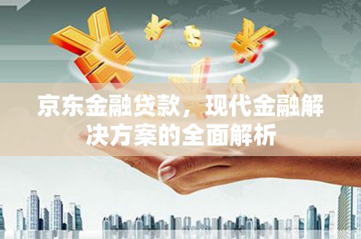 和县京东金融贷款，现代金融解决方案的全面解析