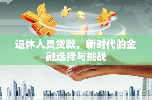 和县退休人员贷款，新时代的金融选择与挑战