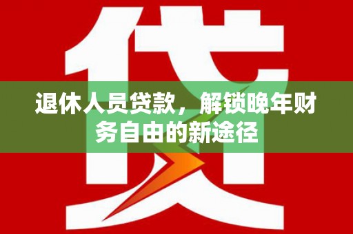和县退休人员贷款，解锁晚年财务自由的新途径