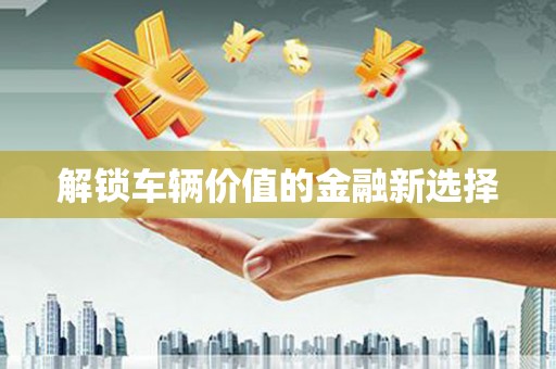 和县解锁车辆价值的金融新选择