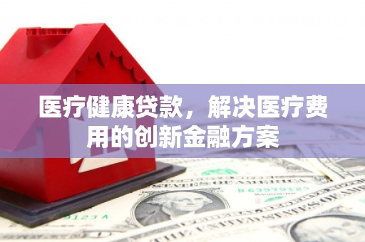和县医疗健康贷款，解决医疗费用的创新金融方案