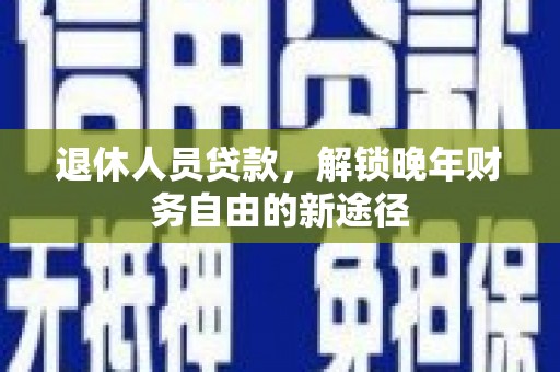 和县退休人员贷款，解锁晚年财务自由的新途径