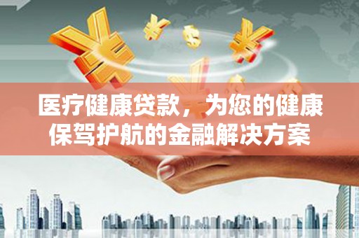 和县医疗健康贷款，为您的健康保驾护航的金融解决方案