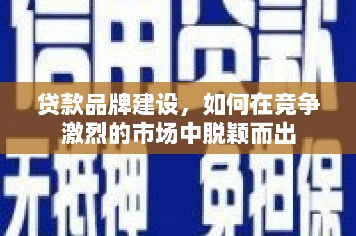 和县贷款品牌建设，如何在竞争激烈的市场中脱颖而出