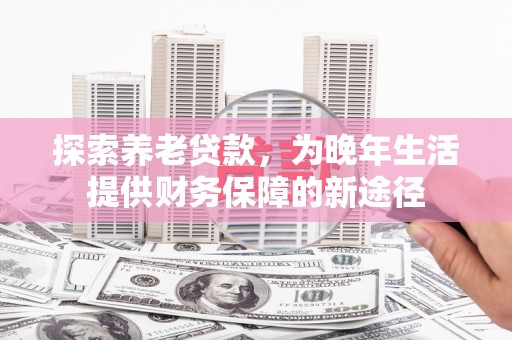 和县探索养老贷款，为晚年生活提供财务保障的新途径
