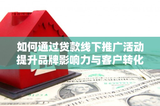 和县如何通过贷款线下推广活动提升品牌影响力与客户转化率