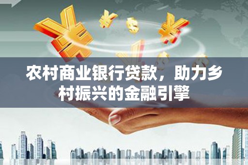 和县农村商业银行贷款，助力乡村振兴的金融引擎