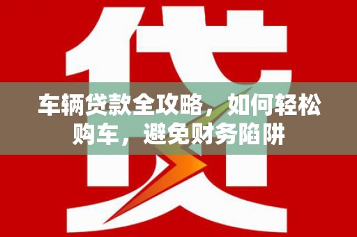 和县车辆贷款全攻略，如何轻松购车，避免财务陷阱