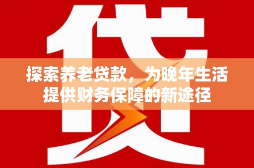 和县探索养老贷款，为晚年生活提供财务保障的新途径