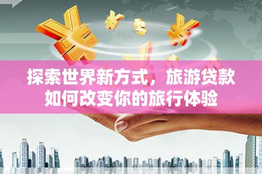 和县探索世界新方式，旅游贷款如何改变你的旅行体验