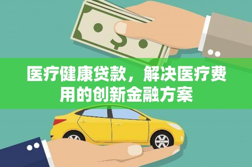 和县医疗健康贷款，解决医疗费用的创新金融方案