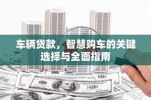和县车辆贷款，智慧购车的关键选择与全面指南