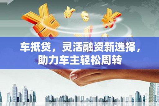 和县车抵贷，灵活融资新选择，助力车主轻松周转