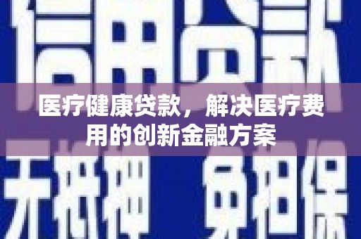 和县医疗健康贷款，解决医疗费用的创新金融方案