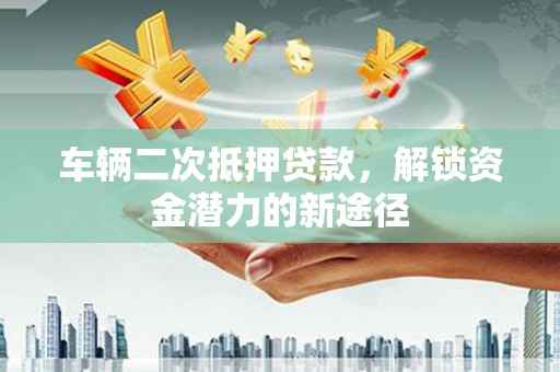 和县车辆二次抵押贷款，解锁资金潜力的新途径