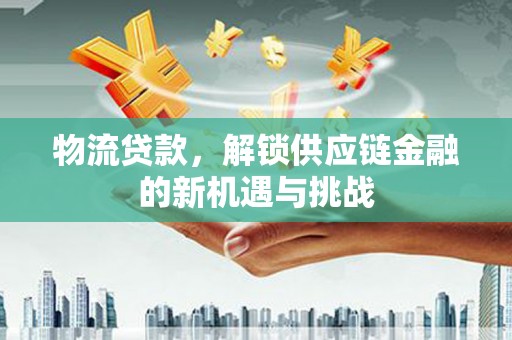 和县物流贷款，解锁供应链金融的新机遇与挑战