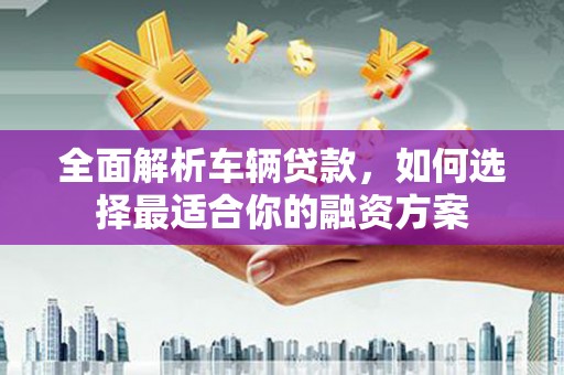 和县全面解析车辆贷款，如何选择最适合你的融资方案