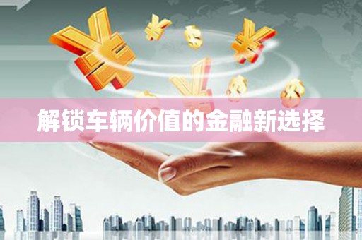 和县解锁车辆价值的金融新选择