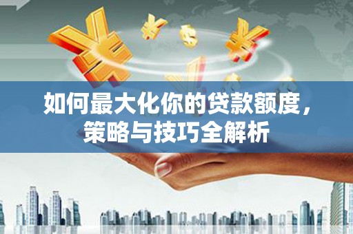 和县如何最大化你的贷款额度，策略与技巧全解析