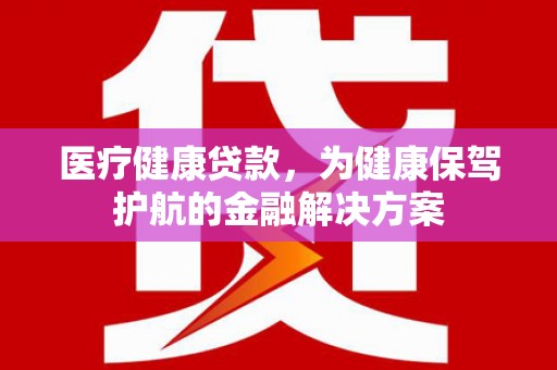 和县医疗健康贷款，为健康保驾护航的金融解决方案